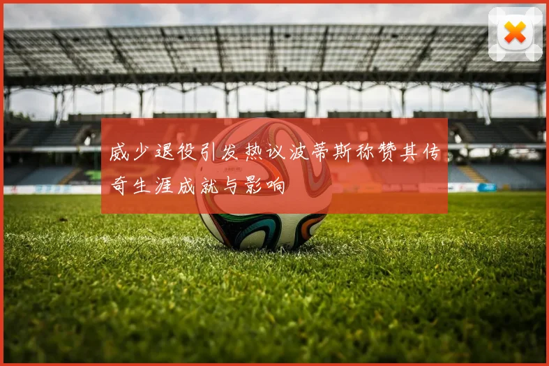 威少退役引发热议波蒂斯称赞其传奇生涯成就与影响