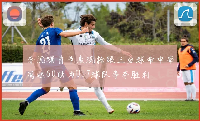 李沅珊首节表现抢眼三分球命中率高达60助力U17球队争夺胜利