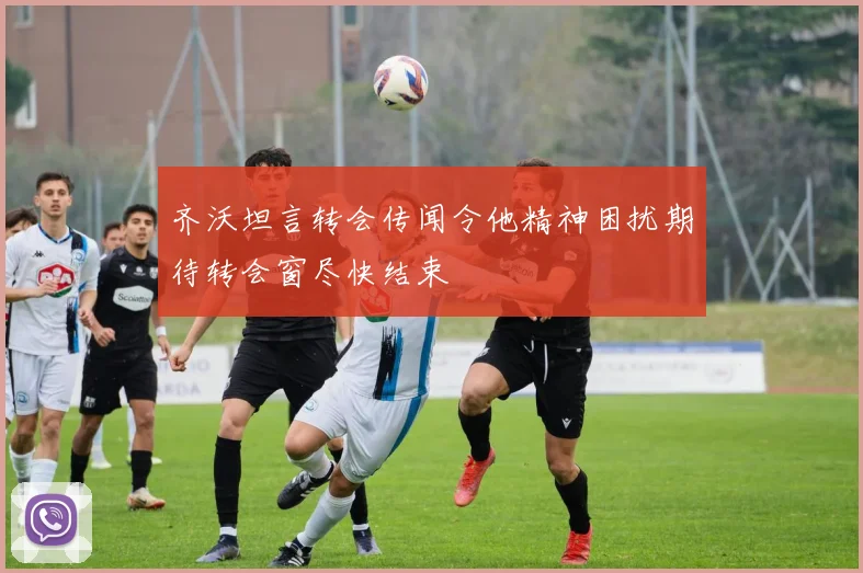 齐沃坦言转会传闻令他精神困扰期待转会窗尽快结束
