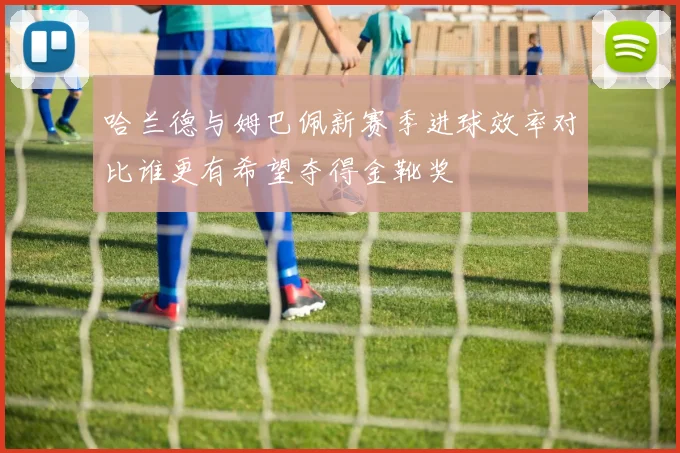 哈兰德与姆巴佩新赛季进球效率对比谁更有希望夺得金靴奖
