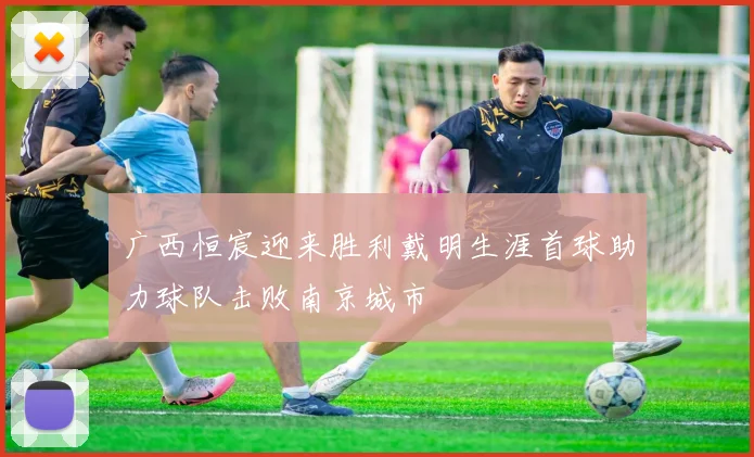广西恒宸迎来胜利戴明生涯首球助力球队击败南京城市
