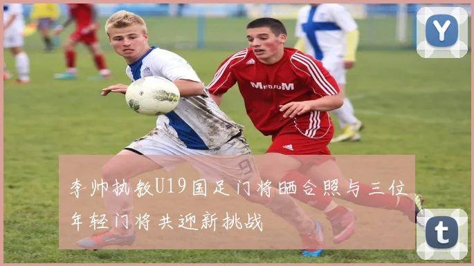 李帅执教U19国足门将晒合照与三位年轻门将共迎新挑战