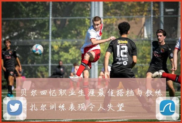 贝尔回忆职业生涯最佳搭档与教练阿扎尔训练表现令人失望