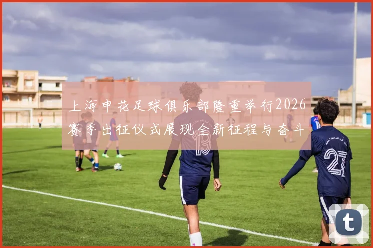 上海申花足球俱乐部隆重举行2026赛季出征仪式展现全新征程与奋斗目标