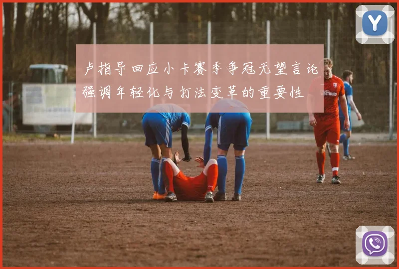 卢指导回应小卡赛季争冠无望言论强调年轻化与打法变革的重要性