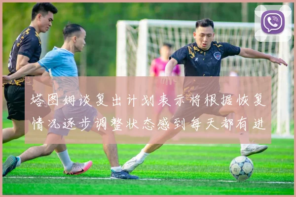 塔图姆谈复出计划表示将根据恢复情况逐步调整状态感到每天都有进步