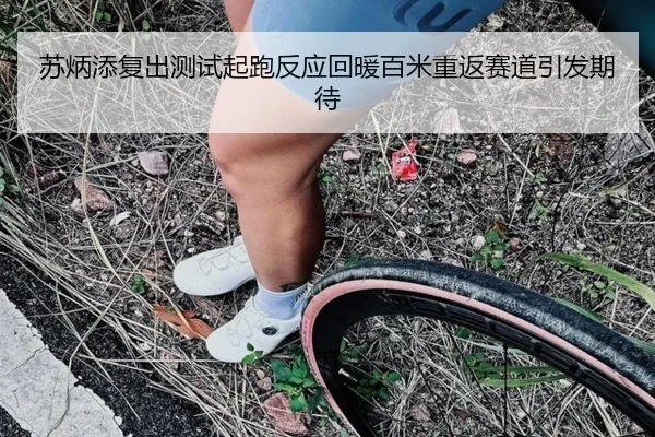 苏炳添复出测试起跑反应回暖百米重返赛道引发期待