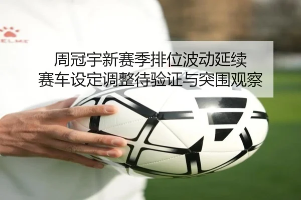 周冠宇新赛季排位波动延续 赛车设定调整待验证与突围观察