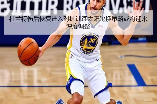 杜兰特伤后恢复进入对抗训练太阳轮换策略或将迎来深度调整