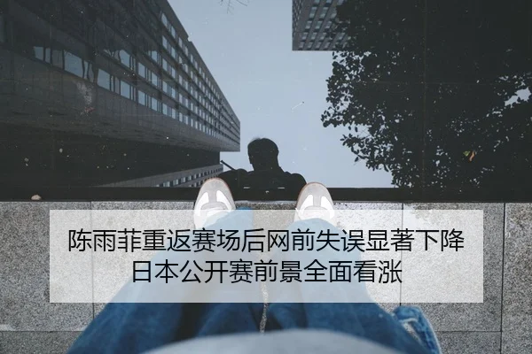 陈雨菲重返赛场后网前失误显著下降 日本公开赛前景全面看涨