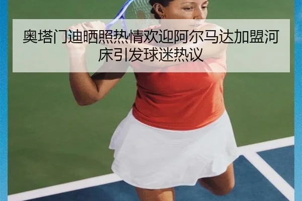 奥塔门迪晒照热情欢迎阿尔马达加盟河床引发球迷热议