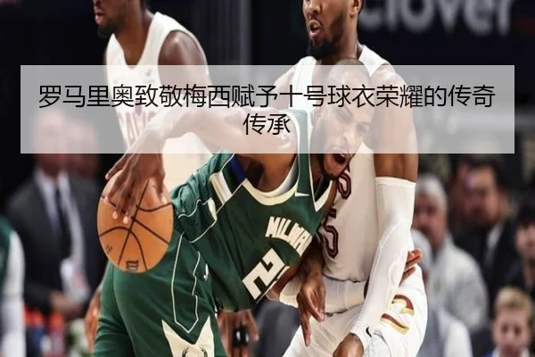 罗马里奥致敬梅西赋予十号球衣荣耀的传奇传承